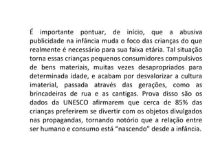 É importante pontuar, de início, que a abusiva
publicidade na infância muda o foco das crianças do que
realmente é necessário para sua faixa etária. Tal situação
torna essas crianças pequenos consumidores compulsivos
de bens materiais, muitas vezes desapropriados para
determinada idade, e acabam por desvalorizar a cultura
imaterial, passada através das gerações, como as
brincadeiras de rua e as cantigas. Prova disso são os
dados da UNESCO afirmarem que cerca de 85% das
crianças preferirem se divertir com os objetos divulgados
nas propagandas, tornando notório que a relação entre
ser humano e consumo está “nascendo” desde a infância.
 