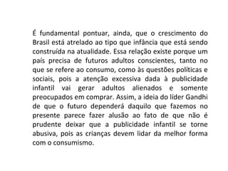 É fundamental pontuar, ainda, que o crescimento do
Brasil está atrelado ao tipo que infância que está sendo
construída na atualidade. Essa relação existe porque um
país precisa de futuros adultos conscientes, tanto no
que se refere ao consumo, como às questões políticas e
sociais, pois a atenção excessiva dada à publicidade
infantil vai gerar adultos alienados e somente
preocupados em comprar. Assim, a ideia do líder Gandhi
de que o futuro dependerá daquilo que fazemos no
presente parece fazer alusão ao fato de que não é
prudente deixar que a publicidade infantil se torne
abusiva, pois as crianças devem lidar da melhor forma
com o consumismo.
 