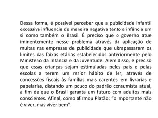 Dessa forma, é possível perceber que a publicidade infantil
excessiva influencia de maneira negativa tanto a infância em
si como também o Brasil. É preciso que o governo atue
iminentemente nesse problema através da aplicação de
multas nas empresas de publicidade que ultrapassarem os
limites das faixas etárias estabelecidos anteriormente pelo
Ministério da Infância e da Juventude. Além disso, é preciso
que essas crianças sejam estimuladas pelos pais e pelas
escolas a terem um maior hábito de ler, através de
concessões fiscais às famílias mais carentes, em livrarias e
papelarias, distando um pouco do padrão consumista atual,
a fim de que o Brasil garanta um futuro com adultos mais
conscientes. Afinal, como afirmou Platão: “o importante não
é viver, mas viver bem”.
 