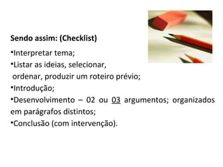 Sendo assim: (Checklist)
•Interpretar tema;
•Listar as ideias, selecionar,
ordenar, produzir um roteiro prévio;
•Introdução;
•Desenvolvimento – 02 ou 03 argumentos; organizados
em parágrafos distintos;
•Conclusão (com intervenção).
 