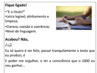 Fique ligado!
•“E o título?”
•Letra legível; alinhamento e
limpeza;
•Clareza; coesão e coerência;
•Nível de linguagem.
Acabou? Não,
♪♩♫
Eu só quero é ser feliz, passar tranquilamente o texto que
eu produzi, é
E poder me orgulhar, e ter a consciência que o 1000 eu
vou ganhar...
 