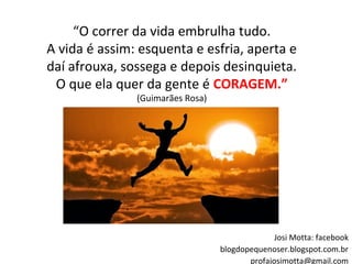 “O correr da vida embrulha tudo.
A vida é assim: esquenta e esfria, aperta e
daí afrouxa, sossega e depois desinquieta.
O que ela quer da gente é CORAGEM.”
(Guimarães Rosa)
Josi Motta: facebook
blogdopequenoser.blogspot.com.br
profajosimotta@gmail.com
 