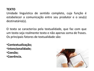 TEXTO
Unidade linguística de sentido completo, cuja função é
estabelecer a comunicação entre seu produtor e o seu(s)
destinatário(s).
O texto se caracteriza pela textualidade, que faz com que
um texto seja realmente texto e não apenas soma de frases.
Os principais fatores de textualidade são:
•Contextualização;
•Intencionalidade;
•Coesão;
•Coerência.
 