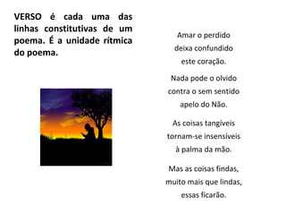 VERSO é cada uma das
linhas constitutivas de um
poema. É a unidade rítmica
do poema.
Amar o perdido
deixa confundido
este coração.
Nada pode o olvido
contra o sem sentido
apelo do Não.
As coisas tangíveis
tornam-se insensíveis
à palma da mão.
Mas as coisas findas,
muito mais que lindas,
essas ficarão.
 