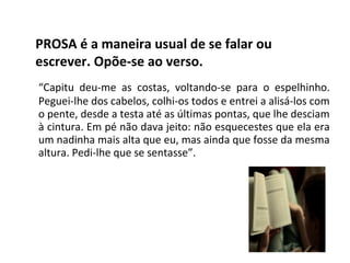 PROSA é a maneira usual de se falar ou
escrever. Opõe-se ao verso.
“Capitu deu-me as costas, voltando-se para o espelhinho.
Peguei-lhe dos cabelos, colhi-os todos e entrei a alisá-los com
o pente, desde a testa até as últimas pontas, que lhe desciam
à cintura. Em pé não dava jeito: não esquecestes que ela era
um nadinha mais alta que eu, mas ainda que fosse da mesma
altura. Pedi-lhe que se sentasse”.
 