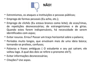 NÃO!
• Extremismos, os ataques a instituições e pessoas públicas;
• Emprego de formas pessoais (Eu acho, etc.);
• Emprego de clichês (Eu estava branco como leite); de ecos/rimas,
de repetições desnecessárias; de estrangeirismos e de gírias.
Quando estes forem indispensáveis, há necessidade de serem
identificados com aspas;
• Evitar rasuras. Errou? Passar um traço horizontal sobre a palavra;
• Períodos muito longos, que envolvam mais de uma ideia básica;
tornando-se prolixos, confusos;
• Palavras e frases ambíguas ( O estudante e seu pai saíram; ele
voltou logo. A qual dos dois se refere o pronome ele?);
• Evitar informações desnecessárias;
• Citações? Use aspas.
 