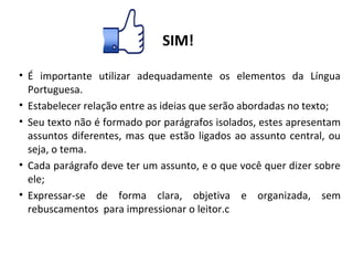 SIM!
• É importante utilizar adequadamente os elementos da Língua
Portuguesa.
• Estabelecer relação entre as ideias que serão abordadas no texto;
• Seu texto não é formado por parágrafos isolados, estes apresentam
assuntos diferentes, mas que estão ligados ao assunto central, ou
seja, o tema.
• Cada parágrafo deve ter um assunto, e o que você quer dizer sobre
ele;
• Expressar-se de forma clara, objetiva e organizada, sem
rebuscamentos para impressionar o leitor.c
 