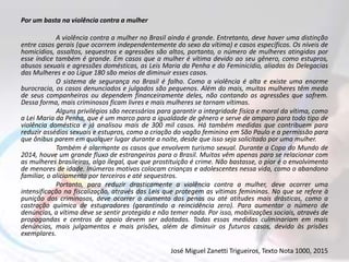 Por um basta na violência contra a mulher
A violência contra a mulher no Brasil ainda é grande. Entretanto, deve haver uma distinção
entre casos gerais (que ocorrem independentemente do sexo da vítima) e casos específicos. Os níveis de
homicídios, assaltos, sequestros e agressões são altos, portanto, o número de mulheres atingidas por
esse índice também é grande. Em casos que a mulher é vítima devido ao seu gênero, como estupros,
abusos sexuais e agressões domésticas, as Leis Maria da Penha e do Feminicídio, aliadas às Delegacias
das Mulheres e ao Ligue 180 são meios de diminuir esses casos.
O sistema de segurança no Brasil é falho. Como a violência é alta e existe uma enorme
burocracia, os casos denunciados e julgados são pequenos. Além do mais, muitas mulheres têm medo
de seus companheiros ou dependem financeiramente deles, não contando as agressões que sofrem.
Dessa forma, mais criminosos ficam livres e mais mulheres se tornam vítimas.
Alguns privilégios são necessários para garantir a integridade física e moral da vítima, como
a Lei Maria da Penha, que é um marco para a igualdade de gênero e serve de amparo para todo tipo de
violência doméstica e já analisou mais de 300 mil casos. Há também medidas que contribuem para
reduzir assédios sexuais e estupros, como a criação do vagão feminino em São Paulo e a permissão para
que ônibus parem em qualquer lugar durante a noite, desde que isso seja solicitado por uma mulher.
Também é alarmante os casos que envolvem turismo sexual. Durante a Copa do Mundo de
2014, houve um grande fluxo de estrangeiros para o Brasil. Muitos vêm apenas para se relacionar com
as mulheres brasileiras, algo ilegal, que que prostituição é crime. Não bastasse, o pior é o envolvimento
de menores de idade. Inúmeros motivos colocam crianças e adolescentes nessa vida, como o abandono
familiar, o aliciamento por terceiros e até sequestros.
Portanto, para reduzir drasticamente a violência contra a mulher, deve ocorrer uma
intensificação na fiscalização, através das Leis que protegem as vítimas femininas. No que se refere à
punição dos criminosos, deve ocorrer o aumento das penas ou até atitudes mais drásticas, como a
castração química de estupradores (garantindo a reincidência zero). Para aumentar o número de
denúncias, a vítima deve se sentir protegida e não temer nada. Por isso, mobilizações sociais, através de
propagandas e centros de apoio devem ser adotadas. Todas essas medidas culminariam em mais
denúncias, mais julgamentos e mais prisões, além de diminuir os futuros casos, devido às prisões
exemplares.
José Miguel Zanetti Trigueiros, Texto Nota 1000, 2015
 