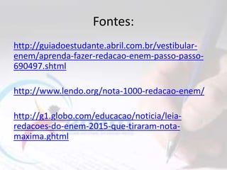 Fontes:
http://guiadoestudante.abril.com.br/vestibular-
enem/aprenda-fazer-redacao-enem-passo-passo-
690497.shtml
http://www.lendo.org/nota-1000-redacao-enem/
http://g1.globo.com/educacao/noticia/leia-
redacoes-do-enem-2015-que-tiraram-nota-
maxima.ghtml
 
