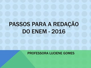 PASSOS PARA A REDAÇÃO
DO ENEM - 2016
PROFESSORA LUCIENE GOMES
 