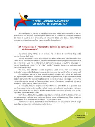 2 DETALHAMENTO DA MATRIZ DE
                        CORREÇÃO POR COMPETÊNCIA



      Apresentamos, a seguir, o detalhamento das cinco competências a serem
avaliadas na sua redação. Nosso objetivo é explicitar os critérios de correção utilizados,
de modo a ajudá-lo a se preparar para o Exame. Cada uma dessas competências
envolve um aspecto específico na construção do seu texto.



      2.1 Competência 1 – “Demonstrar domínio da norma padrão
          da língua escrita”

       A primeira competência a ser avaliada no seu texto é o domínio do padrão
escrito formal da língua.
       Você já aprendeu que as pessoas não escrevem e falam do mesmo modo, uma
vez que são processos diferentes, cada qual com características próprias adequadas
ao contexto de uso. Na escrita formal, por exemplo, deve-se evitar o emprego re-
petido de palavras, como “e”, “aí”, “daí”, “então”, próprias de um uso mais informal,
para relacionar ideias.
       Por isso, para atender a essa exigência, você precisa ter consciência da
distinção entre modalidade escrita e oral, bem como entre registro formal e informal.
       Outra diferença entre as duas modalidades diz respeito à constituição das frases.
No registro oral informal, elas são muitas vezes fragmentadas, já que os interlocutores
podem complementar as informações com o contexto em que o diálogo ocorre, mas,
no registro escrito formal, as frases precisam ter as informações completas, porque o
leitor não conta com os dados da situação.
       A entoação, recurso expressivo importante da oralidade, e as pausas, que
conferem coerência ao texto, são muitas vezes marcadas, na escrita, por meio dos
sinais de pontuação. Por isso, as regras de pontuação assumem também essa função
lógica de organização do texto.
       Na redação do seu texto, você deve procurar ser claro, objetivo, direto; empregar
um vocabulário mais variado e preciso do que o que utiliza quando fala e seguir as
regras prescritas pela norma padrão da Língua Portuguesa.
       Além disso, o texto dissertativo-argumentativo, por seu caráter formal, exige
que alguns requisitos básicos sejam atendidos.




                                                                                   A redação no
                                                                                                 11
                                                                                     Enem 2012
                                                                              Guia do Participante
 