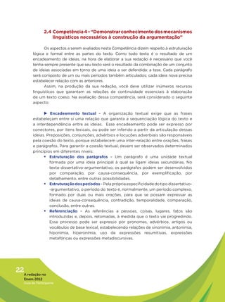 2.4 Competência 4 – “Demonstrar conhecimento dos mecanismos
                    linguísticos necessários à construção da argumentação”

               Os aspectos a serem avaliados nesta Competência dizem respeito à estruturação
         lógica e formal entre as partes do texto. Como todo texto é o resultado de um
         encadeamento de ideias, na hora de elaborar a sua redação é necessário que você
         tenha sempre presente que seu texto será o resultado da combinação de um conjunto
         de ideias associadas em torno de uma ideia a ser defendida: a tese. Cada parágrafo
         será composto de um ou mais períodos também articulados; cada ideia nova precisa
         estabelecer relação com as anteriores.
               Assim, na produção da sua redação, você deve utilizar inúmeros recursos
         linguísticos que garantam as relações de continuidade essenciais à elaboração
         de um texto coeso. Na avaliação dessa competência, será considerado o seguinte
         aspecto:

               u	  Encadeamento textual – A organização textual exige que as frases
         estabeleçam entre si uma relação que garanta a sequenciação lógica do texto e
         a interdependência entre as ideias.  Esse encadeamento pode ser expresso por
         conectores, por itens lexicais, ou pode ser inferido a partir da articulação dessas
         ideias. Preposições, conjunções, advérbios e locuções adverbiais são responsáveis
         pela coesão do texto, porque estabelecem uma inter-relação entre orações, frases
         e parágrafos. Para garantir a coesão textual, devem ser observados determinados
         princípios em diferentes níveis:
               ƒƒEstruturação dos parágrafos – Um parágrafo é uma unidade textual
                  formada por uma ideia principal à qual se ligam ideias secundárias. No
                  texto dissertativo-argumentativo, os parágrafos podem ser desenvolvidos
                  por comparação, por causa-consequência, por exemplificação, por
                  detalhamento, entre outras possibilidades.
               ƒƒEstruturação dos períodos – Pela própria especificidade do tipo dissertativo-
                  -argumentativo, o período do texto é, normalmente, um período complexo,
                  formado por duas ou mais orações, para que se possam expressar as
                  ideias de causa-consequência, contradição, temporalidade, comparação,
                  conclusão, entre outras.
               ƒƒReferenciação – As referências a pessoas, coisas, lugares, fatos são
                  introduzidas e, depois, retomadas, à medida que o texto vai progredindo.
                  Esse processo pode ser expresso por pronomes, advérbios, artigos ou
                  vocábulos de base lexical, estabelecendo relações de sinonímia, antonímia,
                  hiponímia, hiperonímia, uso de expressões resumitivas, expressões
                  metafóricas ou expressões metadiscursivas.




22A redação no
   Enem 2012
   Guia do Participante
 