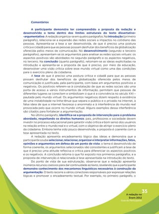 Comentários

       A participante demonstra ter compreendido a proposta da redação e
desenvolvido o tema dentro dos limites estruturais do texto dissertativo-
-argumentativo. A redação organiza-se em quatro parágrafos. Na introdução (primeiro
parágrafo), relaciona-se a expansão das redes sociais a impactos no cotidiano das
pessoas. Apresenta-se a tese a ser desenvolvida, de que é preciso uma postura
crítica e cidadã para que as pessoas possam desfrutar dos benefícios da globalização
oferecida pelos meios de comunicação. No desenvolvimento (segundo e terceiro
parágrafos), apresentam-se os argumentos para analisar as redes sociais virtuais: os
aspectos positivos são abordados no segundo parágrafo e os aspectos negativos,
no terceiro. Na conclusão (quarto parágrafo), retomam-se as ideias explicitadas na
introdução e apresenta-se a proposta de que é preciso, por meio da educação,
desenvolver uma visão crítica sobre esse mundo virtual como uma das condições
para o exercício pleno da cidadania.
       A tese de que é preciso uma postura crítica e cidadã para que as pessoas
possam desfrutar dos benefícios da globalização oferecida pelos meios de
comunicação é justificada, pela participante, com base em argumentos positivos e
negativos. Os positivos referem-se à constatação de que as redes sociais são uma
porta de acesso a vários instrumentos de informação, permitem que pessoas de
diferentes lugares se conectem e simbolizam o que é a convivência no século XXI –
pautada pelo mundo virtual. Os argumentos negativos dizem respeito à existência
de uma instabilidade na linha tênue que separa o público e o privado na internet, à
falsa ideia de que a internet favorece o anonimato e à interferência do mundo real
provocada pelo que ocorre no mundo virtual. Alguns exemplos dessa interferência
são citados para fortalecer a argumentação.
       No último parágrafo, identifica-se a proposta de intervenção para o problema
abordado, respeitando os direitos humanos: pais, professores e sociedade devem
investir no processo educacional para garantir visão crítica e bom senso dos usuários
na relação entre o mundo real e o virtual, com o objetivo de atingir o exercício pleno
da cidadania. Embora tenha sido pouco desenvolvida, a proposta é coerente com a
tese apresentada no texto.
       A redação apresenta encadeamento lógico das ideias e demonstra que a
participante soube selecionar, relacionar, organizar e interpretar informações, fatos,
opiniões e argumentos em defesa de um ponto de vista: o tema é desenvolvido de
forma coerente, os argumentos selecionados são consistentes e justificam a tese de
que é preciso uma atitude reflexiva e crítica para diferenciar os aspectos positivos
e os negativos. A conclusão retoma o que foi exposto nos primeiros parágrafos, e a
proposta de intervenção é relacionada à tese apresentada na introdução do texto.
       Do ponto de vista de sua estruturação, observa-se que a redação apresenta
inúmeros recursos coesivos para dar continuidade ao texto, revelando que a participante
demonstra conhecimento dos mecanismos linguísticos necessários à construção da
argumentação. O texto recorre a vários conectores responsáveis por expressar relações
lógicas e promover o encadeamento textual. Por exemplo, no primeiro parágrafo, o




                                                                                A redação no
                                                                                              35
                                                                                  Enem 2012
                                                                           Guia do Participante
 