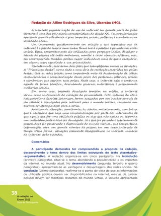 Redação de Alline Rodrigues da Silva, Uberaba (MG).

               A crescente popularização do uso da internet em grande parte do globo
         terrestre é uma das principais características do século XXI. Tal popularização
         apresenta grande relevância e gera impactos sociais, políticos e econômicos na
         sociedade atual .
               Um importante questionamento em relação a esse expressivo uso da
         internet é o fato de existir uma linha tênue entre o público e privado nas redes
         sociais. Estas, constantemente são utilizadas para propagar ideias, divulgar o
         talento de pessoas até então anônimas, manter e criar vínculos afetivos, mas,
         em contrapartida também podem expor indivíduos mais do que o necessário,
         em alguns casos agredindo a sua privacidade .
               Recentemente , ocorreram dois fatos que exemplificam ambas as situações.
         A “Primavera Árabe”, nome dado a uma série de revoluções ocorridas em países
         árabes, teve as redes sociais como importante meio de disseminação de idéias
         revolucionárias e conscientização desses povos dos problemas políticos, sociais
         e econômicos que assolam esses países. Neste caso, a internet agiu e continua
         agindo de forma benéfica, derrubando governos autoritários e pressionando
         melhorias sociais.
               Em outro caso, bastante divulgado também na mídia, a internet
         serviu como instrumento de violação da privacidade . Fotos íntimas da atriz
         hollywoodiana Scarlett Johansson foram acessadas por um hacker através de
         seu celular e divulgadas pela internet para o mundo inteiro, causando um
         enorme constrangimento para a atriz.
               Analisando situações semelhantes às citadas anteriormente , conclui-se
         que é necessário que haja uma conscientização por parte dos internautas de
         que aquilo que for uma utilidade pública ou algo que não agrida ou exponha
         um indivíduo pode e deve ser divulgado. Já o que for privado e extremamente
         pessoal deve ser preservado e distanciado do mundo virtual , que compartilha
         informações para um grande número de pessoas em um curto intervalo de
         tempo. Dessa forma, situações realmente desagradáveis no incrível universo
         da internet serão evitadas.

                Comentários

              A participante demonstra ter compreendido a proposta da redação,
         desenvolvendo o tema dentro dos limites estruturais do texto dissertativo-
         -argumentativo. A redação organiza-se em cinco parágrafos. Na introdução
         (primeiro parágrafo), situa-se o tema, abordando a popularização e os impactos
         da internet no mundo atual. No desenvolvimento (segundo, terceiro e quarto
         parágrafos), apresentam-se as vantagens e desvantagens das redes sociais. Na
         conclusão (último parágrafo), reafirma-se o ponto de vista de que as informações
         de utilidade pública devem ser disponibilizadas na internet, mas as de caráter
         pessoal devem ser mantidas distantes do mundo virtual. A solução apresentada




38A redação no
   Enem 2012
   Guia do Participante
 