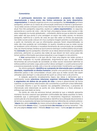 Comentários

       A participante demonstra ter compreendido a proposta da redação,
desenvolvendo o tema dentro dos limites estruturais do texto dissertativo-
-argumentativo. A redação organiza-se em cinco parágrafos. Na introdução (primeiro
parágrafo), arrolam-se os meios de comunicação anteriores à internet e apresentam-
-se as redes sociais (virtuais) como o mais fascinante meio de comunicação da época
atual. Nos três parágrafos seguintes, expõe-se o plano argumentativo: no segundo,
apresenta-se o ponto de vista – não ter hoje uma página nessas redes sociais é não
estar integrado no mundo globalizado –, entretanto, alerta-se que se deve ter cautela
para saber até que ponto é uma vantagem se expor nas redes sociais; no terceiro
parágrafo, reafirma-se o ponto de vista de que não saber os limites da exposição
nas redes sociais pode colocar em risco a própria imagem perante a sociedade, pois,
a partir do momento em que as informações pessoais forem disponibilizadas na
rede, não mais poderão ser controladas; no quarto, ressalta-se que as redes sociais
se revelaram como eficiente e inovadora ferramenta de comunicação da sociedade,
mas, ao mesmo tempo, lembra-se que é preciso distinguir a esfera pública da privada.
Na conclusão (quinto parágrafo), retomam-se as ideias desenvolvidas nos parágrafos
anteriores, alertando os usuários das redes de que devem ter bom senso para não
tornar pública informação que possa prejudicar a sua imagem e a do próximo.
       A tese apresentada é a de que não ter hoje uma página nas redes sociais é
não estar integrado no mundo globalizado. Argumenta-se que, se são eficientes
ferramentas de comunicação da sociedade, as redes sociais necessitam delimitar as
esferas pública e privada. Logo, para usufruir dessa vantagem, o usuário precisa evitar
a excessiva exposição na rede, sob o risco de comprometer moralmente sua imagem.
       No último parágrafo, identifica-se a proposta de intervenção para o problema
abordado, respeitando os direitos humanos: propõe uma parceria dos governos de
diferentes países e das comunidades virtuais, para que as redes sociais não sejam
utilizadas para denegrir a vida pessoal de quem as utiliza nem a do próximo.
       A redação apresenta encadeamento lógico das ideias e demonstra que a
participante soube selecionar, relacionar, organizar informações, fatos, opiniões
e argumentos em defesa de um ponto de vista: o tema é desenvolvido de forma
coerente, os argumentos selecionados são consistentes e justificam a tese defendida,
a conclusão retoma o que foi exposto nos parágrafos anteriores, a proposta de
intervenção está relacionada ao ponto de vista defendido e o título antecipa o
enfoque que será dado ao tema.
       Do ponto de vista da estrutura textual, percebe-se que a redação apresenta
inúmeros recursos coesivos que garantem continuidade das ideias expostas no texto,
revelando que a participante conhece os mecanismos linguísticos necessários à
construção de uma dissertação-argumentativa. Identifica-se a utilização de pronomes e
de termos ou expressões de base nominal para retomar referentes do contexto anterior:
“alguns dos vários exemplos de meios comunicativos que o homem desenvolveu”; “o
mais fascinante desses meios”; “a popularidade das mesmas se tornou tamanha”; “não
ter uma página nessas redes”; “Através desse novo meio”; “como os que derrubaram”;




                                                                                A redação no
                                                                                              41
                                                                                  Enem 2012
                                                                           Guia do Participante
 