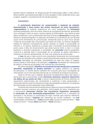família devem trabalhar na disseminação de informações sobre a vida online.
Nesse sentido, será possível percebê-la como qualquer outro ambiente social , que
implica respeito e reconhecimento de limites pessoais.

     Comentários

      A participante demonstra ter compreendido a proposta da redação,
desenvolvendo o tema dentro dos limites estruturais do texto dissertativo-
-argumentativo. A redação organiza-se em cinco parágrafos. Na introdução
(primeiro parágrafo), situa-se o tema: valoriza-se o progresso da internet, apontando
suas vantagens, entre as quais o acesso rápido às informações, mas alerta-se para
alguns problemas, como a exposição individual. O texto se desenvolve nos segundo,
terceiro e quarto parágrafos: no segundo, assinalam-se os benefícios do uso da rede
social como ferramenta de comunicação, advertindo para os seus riscos devido
à falta de privacidade das informações que estão em rede; no terceiro parágrafo,
relatam-se algumas consequências graves quando se expõe a privacidade na
internet; e, no quarto, destaca-se o perigo para a formação da personalidade do
jovem, para a falta de discernimento que pode ocorrer entre o real e o virtual,
levando-o a atitudes prejudiciais à sociedade. Na conclusão (último parágrafo),
chama-se a atenção para a necessidade de se repensar as ações individuais e
coletivas na internet, apresentando, ao final, uma proposta de intervenção.
      A tese de que a rede social é uma importante ferramenta de comunicação,
mas deve ser utilizada com cuidado, é justificada pela participante com argumentos
positivos (facilidade de interação, possibilidade de estar em todos os lugares,
acesso rápido à informação e às pessoas) e negativos (facilidade de manipulação
de dados e a falta de privacidade e de controle das informações).
      No último parágrafo, identifica-se a proposta de intervenção para o problema
abordado, respeitando os direitos humanos: os órgãos públicos, os agentes
de educação e a família devem trabalhar em conjunto para que a divulgação de
informações via on-line seja feita através de um ambiente de respeito às pessoas.
      Pode-se afirmar que a redação apresenta encadeamento lógico das ideias e
demonstra que a participante soube selecionar, relacionar, organizar argumentos
em defesa de seu ponto de vista: o tema é desenvolvido de forma coerente, os
argumentos selecionados são consistentes e justificam a tese apresentada, a
conclusão retoma o que foi exposto ao longo dos parágrafos anteriores e a proposta
de intervenção social é adequada à tese defendida.
       Do ponto de vista da estruturação textual, observa-se que a redação apresenta
inúmeros recursos coesivos que garantem continuidade ao texto, revelando que
a participante demonstra domínio dos mecanismos linguísticos necessários
à construção de uma dissertação-argumentativa. Identifica-se a utilização de
pronomes e de termos ou expressões de base nominal para retomar referentes
do contexto anterior (“algumas das maravilhas do mundo moderno”, “as suas
necessidades e preferências”, “todos queiram seus ‘quinze minutos de fama’”, “esse
tempo se torna”, “muitos deles assimilam”, “Nesse sentido”).




                                                                              A redação no
                                                                                            43
                                                                                Enem 2012
                                                                         Guia do Participante
 