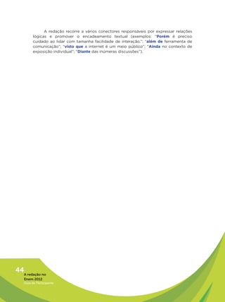 A redação recorre a vários conectores responsáveis por expressar relações
         lógicas e promover o encadeamento textual (exemplos: “Porém é preciso
         cuidado ao lidar com tamanha facilidade de interação.”; “além de ferramenta de
         comunicação”; “visto que a internet é um meio público”; “Ainda no contexto de
         exposição individual”; “Diante das inúmeras discussões”).
                 




44A redação no
   Enem 2012
   Guia do Participante
 