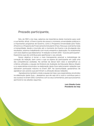 Prezado participante,

       Nós, do MEC e do Inep, sabemos da importância deste momento para você
e sua família: afinal, o Enem é porta de acesso a inúmeras universidades públicas e
a importantes programas de Governo, como o Programa Universidade para Todos
(ProUni) e o Programa de Financiamento Estudantil (Fies). Para que você tenha toda
a tranquilidade, desde a inscrição até o momento do Exame e da divulgação dos
resultados, estamos trabalhando com muito empenho e dedicação. Foi exatamente
com esse objetivo que elaboramos “A redação no Enem 2012 – Guia do participante”.
Esperamos que ele contribua para aperfeiçoar o seu estudo.
       Nosso objetivo é tornar o mais transparente possível a metodologia de
correção da redação, bem como o que se espera do participante em cada uma
das competências avaliadas. No sentido de deixar bem claro e exemplificar os
critérios utilizados, a equipe da Diretoria de Avaliação da Educação Básica (Daeb)
e os especialistas envolvidos na elaboração deste Guia selecionaram redações que
obtiveram pontuação máxima no Enem 2011. Na oportunidade, gostaríamos de
agradecer aos autores que permitiram a utilização dessas redações.
       Agradecemos também a toda a equipe do Inep e aos especialistas envolvidos
na elaboração deste Guia – desejamos que ele seja útil a você e contribua para o
seu sucesso no Enem 2012. Contamos com os seus comentários, para que possamos
aprimorá-lo nas edições seguintes.

                                                               Luiz Cláudio Costa
                                                               Presidente do Inep
 