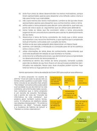 b)   evite ficar preso às ideias desenvolvidas nos textos motivadores, porque
           foram apresentados apenas para despertar uma reflexão sobre o tema e
           não para limitar sua criatividade;
      c)   não copie trechos dos textos motivadores. Lembre-se de que eles foram
           apresentados apenas para despertar seus conhecimentos sobre o tema;
      d)   reflita sobre o tema proposto para decidir como abordá-lo, qual será seu
           ponto de vista e quais os argumentos que vai utilizar para defendê-lo;
      e)   reúna todas as ideias que lhe ocorrerem sobre o tema, procurando
           organizá-las em uma estrutura coerente para usá-las no desenvolvimento
           do seu texto;
      f)   desenvolva o tema de forma consistente, de modo que o leitor possa
           acompanhar o seu raciocínio facilmente, o que significa que a progressão
           textual é fluente e articulada com o projeto do texto;
      g)   lembre-se de que cada parágrafo deve desenvolver um tópico frasal;
      h)   examine, com atenção, a introdução e a conclusão para ver se há coerência
           entre o início e o fim;
      i)   utilize informações de várias áreas do conhecimento, demonstrando que
           você está atualizado em relação ao que acontece no mundo;
      j)   evite recorrer a reflexões previsíveis, que demonstram pouca originalidade
           no desenvolvimento do tema proposto; e
      k)   mantenha-se dentro dos limites do tema proposto, tomando cuidado
           para não se afastar do seu foco. Esse é um dos principais problemas iden-
           tificados nas redações. Nesse caso, duas situações podem ocorrer: fuga
           total ao tema ou fuga parcial ao tema.

      Vamos aproveitar o tema da redação do Enem 2011 para explicar essa diferença.

      O tema proposto no exame de
2011 foi “Viver em rede no século XXI: os
limites entre o público e o privado”. Esse
tema vincula-se ao assunto mais amplo
“Tecnologia” e envolve a discussão sobre
a privacidade no uso da internet na vida
cotidiana, sob a forma das redes sociais.
Isso comprova que o tema proposto
é um recorte do assunto Tecnologia,
sob o ponto de vista da “inserção da
informática na vida cotidiana”, que
poderia gerar também outros temas,
como “A influência do telefone celular
nas relações interpessoais”, “O comércio
eletrônico via Web”, “Inclusão digital
e a mudança de hábitos de leitura” e
“Hackers e crimes cibernéticos”.




                                                                              A redação no
                                                                                            15
                                                                                Enem 2012
                                                                         Guia do Participante
 