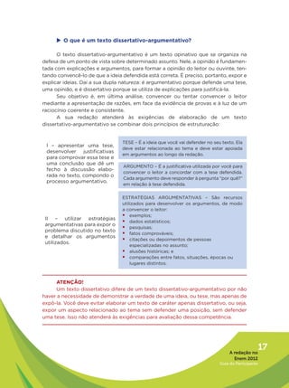 u	 que é um texto dissertativo-argumentativo?
      O

      O texto dissertativo-argumentativo é um texto opinativo que se organiza na
defesa de um ponto de vista sobre determinado assunto. Nele, a opinião é fundamen-
tada com explicações e argumentos, para formar a opinião do leitor ou ouvinte, ten-
tando convencê-lo de que a ideia defendida está correta. É preciso, portanto, expor e
explicar ideias. Daí a sua dupla natureza: é argumentativo porque defende uma tese,
uma opinião, e é dissertativo porque se utiliza de explicações para justificá-la.
      Seu objetivo é, em última análise, convencer ou tentar convencer o leitor
mediante a apresentação de razões, em face da evidência de provas e à luz de um
raciocínio coerente e consistente.
      A sua redação atenderá às exigências de elaboração de um texto
dissertativo-argumentativo se combinar dois princípios de estruturação:


                                 TESE – É a ideia que você vai defender no seu texto. Ela
 I – apresentar uma tese,
                                 deve estar relacionada ao tema e deve estar apoiada
 desenvolver justificativas
                                 em argumentos ao longo da redação.
 para comprovar essa tese e
 uma conclusão que dê um
                                 ARGUMENTO – É a justificativa utilizada por você para
 fecho à discussão elabo-
                                 convencer o leitor a concordar com a tese defendida.
 rada no texto, compondo o
                                 Cada argumento deve responder à pergunta “por quê?”
 processo argumentativo.
                                 em relação à tese defendida.

                                 ESTRATÉGIAS ARGUMENTATIVAS – São recursos
                                 utilizados para desenvolver os argumentos, de modo
                                 a convencer o leitor:
                                 ƒƒexemplos;
 II – utilizar estratégias
                                 ƒƒdados estatísticos;
 argumentativas para expor o
                                 ƒƒpesquisas;
 problema discutido no texto
                                 ƒƒfatos comprováveis;
 e detalhar os argumentos
                                 ƒƒcitações ou depoimentos de pessoas
 utilizados.
                                     especializadas no assunto;
                                 ƒƒalusões históricas; e
                                 ƒƒcomparações entre fatos, situações, épocas ou
                                     lugares distintos.



     ATENÇÃO!
     Um texto dissertativo difere de um texto dissertativo-argumentativo por não
haver a necessidade de demonstrar a verdade de uma ideia, ou tese, mas apenas de
expô-la. Você deve evitar elaborar um texto de caráter apenas dissertativo, ou seja,
expor um aspecto relacionado ao tema sem defender uma posição, sem defender
uma tese. Isso não atenderá às exigências para avaliação dessa competência.




                                                                                   A redação no
                                                                                                 17
                                                                                     Enem 2012
                                                                              Guia do Participante
 