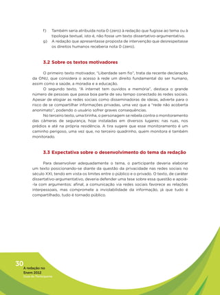 f)    Também seria atribuída nota 0 (zero) à redação que fugisse ao tema ou à
                      tipologia textual, isto é, não fosse um texto dissertativo-argumentativo.
                g)    A redação que apresentasse proposta de intervenção que desrespeitasse
                      os direitos humanos receberia nota 0 (zero).



                3.2 Sobre os textos motivadores

               O primeiro texto motivador, “Liberdade sem fio”, trata da recente declaração
         da ONU, que considera o acesso à rede um direito fundamental do ser humano,
         assim como a saúde, a moradia e a educação.
               O segundo texto, “A internet tem ouvidos e memória”, destaca o grande
         número de pessoas que passa boa parte de seu tempo conectado às redes sociais.
         Apesar de elogiar as redes sociais como disseminadoras de ideias, adverte para o
         risco de se compartilhar informações privadas, uma vez que a “rede não acoberta
         anonimato”, podendo o usuário sofrer graves consequências.
               No terceiro texto, uma tirinha, o personagem se rebela contra o monitoramento
         das câmeras de segurança, hoje instaladas em diversos lugares: nas ruas, nos
         prédios e até na própria residência. A tira sugere que esse monitoramento é um
         caminho perigoso, uma vez que, no terceiro quadrinho, quem monitora é também
         monitorado.



                3.3 Expectativa sobre o desenvolvimento do tema da redação

               Para desenvolver adequadamente o tema, o participante deveria elaborar
         um texto posicionando-se diante da questão da privacidade nas redes sociais no
         século XXI, tendo em vista os limites entre o público e o privado. O texto, de caráter
         dissertativo-argumentativo, deveria defender uma tese sobre essa questão e apoiá-
         -la com argumentos: afinal, a comunicação via redes sociais favorece as relações
         interpessoais, mas compromete a inviolabilidade da informação, já que tudo é
         compartilhado, tudo é tornado público.




30A redação no
   Enem 2012
   Guia do Participante
 