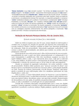 “Nesse momento é que nos convém cautela”; “os limites da nossa exposição”; “da
         nossa imagem”; “do nosso controle”; “apresentar informações pessoais em tais redes”;
         “revela sua faceta perversa àqueles que”; “nessa nova era do mundo virtual”. Constata-
         -se ainda o emprego adequado dos conectores para ligar orações, frases ou palavras
         e promover o encadeamento textual. Por exemplo, no segundo parágrafo, o conector
         “como” estabelece relação com a palavra “movimentos”; a preposição “para” introduz
         finalidade; e a locução “até que”, em “cautela e reflexão para saber até que ponto”,
         indica um limite nas ações. No terceiro parágrafo, em “Afinal, a partir do momento”, o
         advérbio “afinal” introduz a conclusão. No quarto parágrafo, a conjunção “portanto”
         tem caráter conclusivo; e a conjunção adversativa “mas” aponta os riscos em contraste
         com as vantagens expostas anteriormente. No último parágrafo, a expressão “Isso
         poderia ser feito” introduz a proposta de intervenção.


                Redação de Manuela Marques Batista, Rio de Janeiro (RJ).

                           Quinze minutos de fama (ou a eternidade)

               Estar em todos os lugares sem sair de casa, acesso rápido às informações e
         contato com as pessoas em frações de segundo: são algumas das maravilhas do
         mundo moderno. Porém é preciso cuidado ao lidar com tamanha facilidade
         de interação. Falta de privacidade , demasiada exposição individual e até
         mesmo a perda de personalidade , são fatores que andam na contra-mão da
         progressiva internet.
               Fazer parte de uma rede social hoje é , além de ferramenta de comunicação,
         possibilidade de usar a web à seu favor, personalizando-a e adequando-a as
         suas necessidades e preferências. Não raro acontecem exageros na hora de
         expor detalhes sobre a vida, o que representa sério risco, visto que a internet
         é um meio público, de fácil acesso e manipulação de dados. Sem autorização,
         é frequente o número de meninas que se vê em fotos de sites pornográficos.
               Ainda no contexto de exposição individual , há outra vertente: a falta
         de privacidade . Embora todos queiram seus “quinze minutos de fama”, esse
         tempo se torna incontrolável quando há minúcias sobre a vida pessoal disposta
         na rede . Passivo de críticas, preconceito e do tão famoso “bullyng”, está quem
         perde o controle de suas informações, além de o problema extravasar da vida
         digital para a vida real .
               Para os jovens, a maior dificuldade parece ser discernir o real do literário.
         Ainda em formação moral , muitos deles assimilam as piadas e idéias alheias como
         suas, sem prévia crítica. Acontecem assim, sem que haja controle, disseminações
         de brincadeiras de mau gosto, de padrões comportamentais prejudiciais, muitas
         vezes, à vida e sociedade e à construção de sua personalidade.
               Diante das inúmeras discussões comportamentais que a nova era digital
         propicia, é preciso repensar e nortear as ações individuais para que se mantenha
         agradável e saudável a vivência coletiva. Órgãos públicos, agentes de educação e




42A redação no
   Enem 2012
   Guia do Participante
 
