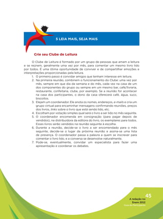 5 LEIA MAIS, SEJA MAIS



       Crie seu Clube de Leitura

      O Clube de Leitura é formado por um grupo de pessoas que amam a leitura
e se reúnem, geralmente uma vez por mês, para comentar um mesmo livro lido
por todos. É uma ótima oportunidade de conviver e de compartilhar emoções e
interpretações proporcionadas pela leitura.
      1. O primeiro passo é convidar amigos que tenham interesse em leitura.
      2. Na primeira reunião, combinem o funcionamento do Clube: uma vez por
         mês, sempre em que dia da semana e do mês, cada vez na casa de um
         dos componentes do grupo ou sempre em um mesmo bar, café/livraria,
         restaurante, confeitaria, clube, por exemplo. Se a reunião for acontecer
         na casa dos participantes, o dono da casa oferecerá café, água, suco,
         biscoitos.
      3. Elejam um coordenador. Ele anota os nomes, endereços, e-mails e cria um
         grupo virtual para encaminhar mensagens confirmando reuniões, preços
         dos livros, links sobre o livro que está sendo lido, etc.
      4. Escolham por votação simples qual será o livro a ser lido no mês seguinte.
      5. O coordenador encomenda em consignação (para pagar depois de
         vendidos), na distribuidora da editora do livro, os exemplares para todos.
         Esses livros serão vendidos na reunião seguinte à escolha.
      6. Durante a reunião, decide-se o livro a ser encomendado para o mês
         seguinte, decide-se o lugar da próxima reunião e assina-se uma lista
         de presença. O coordenador passa a palavra a quem se inscrever para
         comentar o livro lido, e a conversa se desenvolve naturalmente.
      7. Pode-se, eventualmente, convidar um especialista para fazer uma
         apresentação e coordenar os debates.




                                                                             A redação no
                                                                                           45
                                                                               Enem 2012
                                                                        Guia do Participante
 