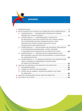 SUMÁRIO




1 APRESENTAÇÃO ...............................................................................................................7
2 DETALHAMENTO DA MATRIZ DE CORREÇÃO POR COMPETÊNCIA .........11
  2.1 COMPETÊNCIA 1 – “DEMONSTRAR DOMÍNIO DA NORMA
      PADRÃO DA LÍNGUA ESCRITA” ........................................................................11
  2.2 COMPETÊNCIA 2 – “COMPREENDER A PROPOSTA
      DE REDAÇÃO E APLICAR CONCEITOS DAS VÁRIAS ÁREAS
      DO CONHECIMENTO PARA DESENVOLVER O TEMA
      DENTRO DOS LIMITES ESTRUTURAIS DO TEXTO
      DISSERTATIVO-ARGUMENTATIVO” ................................................................14
  2.3 COMPETÊNCIA 3 – “SELECIONAR, RELACIONAR, ORGANIZAR
      E INTERPRETAR INFORMAÇÕES, FATOS, OPINIÕES
      E ARGUMENTOS EM DEFESA DE UM PONTO DE VISTA” ....................20
  2.4 COMPETÊNCIA 4 – “DEMONSTRAR CONHECIMENTO DOS
      MECANISMOS LINGUÍSTICOS NECESSÁRIOS À CONSTRUÇÃO
      DA ARGUMENTAÇÃO” ........................................................................................ 22
  2.5 COMPETÊNCIA 5 – “ELABORAR PROPOSTA DE INTERVENÇÃO
      PARA O PROBLEMA ABORDADO, RESPEITANDO
      OS DIREITOS HUMANOS”.................................................................................. 25
3 ANÁLISE DA PROPOSTA DE REDAÇÃO DO ENEM 2011 ................................ 27
  3.1 RECOMENDAÇÕES...............................................................................................29
  3.2 SOBRE OS TEXTOS MOTIVADORES .............................................................30
  3.3 EXPECTATIVA SOBRE O DESENVOLVIMENTO DO TEMA
      DA REDAÇÃO .........................................................................................................30
4 ANÁLISE DE REDAÇÕES NOTA 1000 NO ENEM 2011 ......................................31
5 LEIA MAIS, SEJA MAIS .................................................................................................45
 