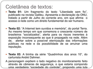 Coletânea de textos:
 Texto 01: Um fragmento do texto “Liberdade sem fio”,
  publicado na revista Galileu. Apresenta a declaração da ONU,
  tratado a partir de Julho do corrente ano, em que afirma o
  acesso à rede como um direito fundamental do ser humano.

 Texto 02: “A Internet tem ouvidos e memória”, do portal Terra.
  Ao mesmo tempo em que comemora o crescente número de
  brasileiros “socializados”, alerta para os riscos inerentes à
  exposição inconsequente ao que é propagado na rede. Além
  de, alertar sobre a possível eternização das informações
  públicas na rede e da possibilidade de se arruinar uma
  reputação.

 Texto 03: A tirinha da série “Quadrinhos dos anos 10”, do
  cartunista André Dahmer.
A personagem expõem o lado negativo do monitoramento feito
  através de câmeras de segurança, o que estaria compondo
  uma verdadeira “sociedade do controle”, propondo uma luta
 