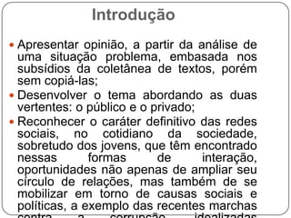 Introdução
 Apresentar opinião, a partir da análise de
  uma situação problema, embasada nos
  subsídios da coletânea de textos, porém
  sem copiá-las;
 Desenvolver o tema abordando as duas
  vertentes: o público e o privado;
 Reconhecer o caráter definitivo das redes
  sociais, no cotidiano da sociedade,
  sobretudo dos jovens, que têm encontrado
  nessas        formas      de      interação,
  oportunidades não apenas de ampliar seu
  círculo de relações, mas também de se
  mobilizar em torno de causas sociais e
  políticas, a exemplo das recentes marchas
 