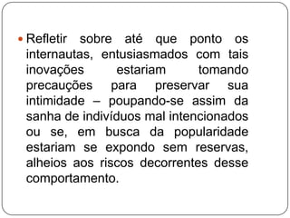  Refletir sobre até que ponto os
 internautas, entusiasmados com tais
 inovações      estariam      tomando
 precauções para preservar sua
 intimidade – poupando-se assim da
 sanha de indivíduos mal intencionados
 ou se, em busca da popularidade
 estariam se expondo sem reservas,
 alheios aos riscos decorrentes desse
 comportamento.
 