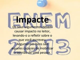 Impacte
Os seus argumentos devem
causar impacto no leitor,
levando-o a refletir sobre o
que você escreveu.
Argumentos bons são
aqueles capazes de mobilizar
a opinião de uma pessoa.
 