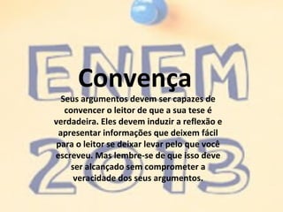 Convença
Seus argumentos devem ser capazes de
convencer o leitor de que a sua tese é
verdadeira. Eles devem induzir a reflexão e
apresentar informações que deixem fácil
para o leitor se deixar levar pelo que você
escreveu. Mas lembre-se de que isso deve
ser alcançado sem comprometer a
veracidade dos seus argumentos.
 