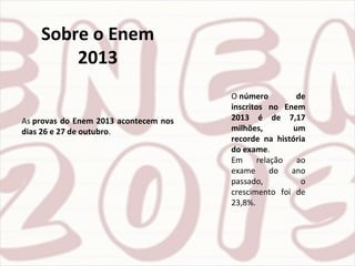 Sobre o Enem
2013
As provas do Enem 2013 acontecem nos
dias 26 e 27 de outubro.
O número de
inscritos no Enem
2013 é de 7,17
milhões, um
recorde na história
do exame.
Em relação ao
exame do ano
passado, o
crescimento foi de
23,8%.
 