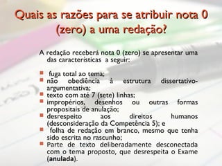 Quais as razões para se atribuir nota 0Quais as razões para se atribuir nota 0
(zero) a uma redação?(zero) a uma redação?
A redação receberá nota 0 (zero) se apresentar uma
das características a seguir:
 fuga total ao tema;
 não obediência à estrutura dissertativo-
argumentativa;
 texto com até 7 (sete) linhas;
 impropérios, desenhos ou outras formas
propositais de anulação;
 desrespeito aos direitos humanos
(desconsideração da Competência 5); e
 folha de redação em branco, mesmo que tenha
sido escrita no rascunho;
 Parte de texto deliberadamente desconectada
com o tema proposto, que desrespeita o Exame
(anulada).
 