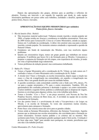 Depois das apresentações dos grupos, abrimos para as partilhas e reflexões do
plenário. Fizemos um intervalo e em seguida foi sugerido que desde já, cada equipe
missionária partilhasse um pouco sobre seus trabalhos, realidades e desafios, apontando os
pontos fortes, fracos e inovados.


          APRESENTAÇÃO DAS EQUIPES MISSIONÁRIAS (por unidades)
                      Pontos fortes, fracos e inovados.

1 – Rio de Janeiro (Diác. Maikel)
     Não trouxemos material audiovisual. Tínhamos missão inserida e missão popular até
       2004, a Equipe residia em Aracruz e coordenava os trabalhos missionários. Neste ano
       de 2009 iremos para Cariacica/ES. Criou-se o Centro Missionário, unindo as equipes.
       Somos em 3 confrades na coordenação. A idéia é de construir uma casa para a missão
       inserida e missão popular. No momento estamos estudando e repensando a questão da
       Pastoral Urbana.
     Estudamos um fundo de manutenção das Missões, com isso resolveria alguns
       problemas.
     Quanto aos missionários leigos, temos um grupo grande que trabalham em nossas
       paróquias. O problema que houve foi o da formação para as Missões. Começamos a
       preparar o esquema de formação em três etapas, com experiência de missões, já tendo
       em vista a Espiritualidade leiga redentorista.
     Temos problemas da redução pessoal, mas continuamos trabalhando.

2 – Bahia (Pe. Vilmar)
     Temos a Equipe Missionária sob a coordenação do Pe. Vilmar, ao todo somos em 5
       confrades e temos o Centro Missionário sob a coordenação do Pe. Pedro.
     A missão tem 5 fases: a formação, as escolas missionárias, depois segue a oração nas
       casas e a fase de evangelização nas comunidades, em seguida a evangelização nas
       escolas. Mas é um grande desafio por causa da realidade baiana.
     A questão econômica: cada comunidade contribui com a Sede com 10%, desses, 5%
       vai para a equipe missionária e 5% para o centro missionário. Também, 50% da
       aposentadoria dos confrades poloneses é destinada à equipe e ao centro missionário.
       Usamos também a seguinte forma: pedimos a colaboração para as despesas de viagem,
       fazemos os envelopes para algumas coletas, isso evita trabalhar pela diária.
     Temos o livrinho “Crer e Viver” a um preço acessível, com Novena de Nsa Sra
       Perpétuo Socorro, músicas do Bom Jesus, etc. A novidade na equipe são as escolas
       missionárias de formação.
     Um dos pontos fortes é o envolvimento de toda a Vice-província e de Leigos na
       Missão, e as escolas de formação. Às vezes não assumimos muitas missões,
       aproveitamos para catequese e formação.
     Ponto fraco: esse sistema nosso não serve para as grandes cidades.
     Temos ainda as Semanas Missionárias, diferentes das Semanas Vocacionais. Aquelas
       pessoas que se destacam nas escolas missionárias, são convidadas para a formação no
       centro missionário. Existem muitos pedidos e os critérios são os mesmos. Não
       aceitamos para festas. Em paróquias grandes qualquer ajuda é bem aceita. A tentação é
       de fazer algo mais “light” para atender mais paróquias, no entanto, percebemos que
       este não é um trabalho profícuo.

Centro Missionário (Pe. Pedro Gruzdz)


                                                                                         10
 