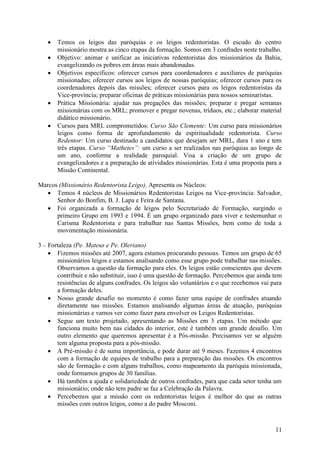    Temos os leigos das paróquias e os leigos redentoristas. O escudo do centro
       missionário mostra as cinco etapas da formação. Somos em 3 confrades neste trabalho.
      Objetivo: animar e unificar as iniciativas redentoristas dos missionários da Bahia,
       evangelizando os pobres em áreas mais abandonadas.
      Objetivos específicos: oferecer cursos para coordenadores e auxiliares de paróquias
       missionadas; oferecer cursos aos leigos de nossas paróquias; oferecer cursos para os
       coordenadores depois das missões; oferecer cursos para os leigos redentoristas da
       Vice-província; preparar oficinas de práticas missionárias para nossos seminaristas.
      Prática Missionária: ajudar nas pregações das missões; preparar e pregar semanas
       missionárias com os MRL; promover e pregar novenas, tríduos, etc.; elaborar material
       didático missionário.
      Cursos para MRL comprometidos: Curso São Clemente: Um curso para missionários
       leigos como forma de aprofundamento da espiritualidade redentorista. Curso
       Redentor: Um curso destinado a candidatos que desejam ser MRL, dura 1 ano e tem
       três etapas. Curso “Mathetes”: um curso a ser realizados nas paróquias ao longo de
       um ano, conforme a realidade paroquial. Visa a criação de um grupo de
       evangelizadores e a preparação de atividades missionárias. Esta é uma proposta para a
       Missão Continental.

Marcos (Missionário Redentorista Leigo), Apresenta os Núcleos:
    Temos 4 núcleos de Missionários Redentoristas Leigos na Vice-província: Salvador,
      Senhor do Bonfim, B. J. Lapa e Feira de Santana.
    Foi organizada a formação de leigos pelo Secretariado de Formação, surgindo o
      primeiro Grupo em 1993 e 1994. É um grupo organizado para viver e testemunhar o
      Carisma Redentorista e para trabalhar nas Santas Missões, bem como de toda a
      movimentação missionária.

3 – Fortaleza (Pe. Mateus e Pe. Oleriano)
     Fizemos missões até 2007, agora estamos procurando pessoas. Temos um grupo de 65
       missionários leigos e estamos analisando como esse grupo pode trabalhar nas missões.
       Observamos a questão da formação para eles. Os leigos estão conscientes que devem
       contribuir e não substituir, isso é uma questão de formação. Percebemos que ainda tem
       resistências de alguns confrades. Os leigos são voluntários e o que recebemos vai para
       a formação deles.
     Nosso grande desafio no momento é como fazer uma equipe de confrades atuando
       diretamente nas missões. Estamos analisando algumas áreas de atuação, paróquias
       missionárias e vamos ver como fazer para envolver os Leigos Redentoristas.
     Segue um texto projetado, apresentando as Missões em 3 etapas. Um método que
       funciona muito bem nas cidades do interior, este é também um grande desafio. Um
       outro elemento que queremos apresentar é a Pós-missão. Precisamos ver se alguém
       tem alguma proposta para a pós-missão.
     A Pré-missão é de suma importância, e pode durar até 9 meses. Fazemos 4 encontros
       com a formação de equipes de trabalho para a preparação das missões. Os encontros
       são de formação e com alguns trabalhos, como mapeamento da paróquia missionada,
       onde formamos grupos de 30 famílias.
     Há também a ajuda e solidariedade de outros confrades, para que cada setor tenha um
       missionário; onde não tem padre se faz a Celebração da Palavra.
     Percebemos que a missão com os redentoristas leigos é melhor do que as outras
       missões com outros leigos, como a do padre Mosconi.



                                                                                          11
 