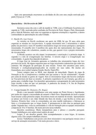 Após esta apresentação encerramos as atividades do dia com uma oração motivada pelo
padre Ulysses às 17:25h.


Quarta-feira – 18 d fevereiro de 2009

       Iniciamos nosso dia com o café da manhã às 7:00h. com a Celebração Eucarística em
seguida às 7:30h. motivada pelos confrades da Província de Porto Alegre e Pará. Retornando
para a Sala de Palestras, mais uma vez seguiram-se algumas orientações e sugestões, e demos
continuidades às apresentações de cada Unidade.

4 – Recife (Pe. Luiz Vieira)
        As missões no Recife receberam um apoio da URB, há uns 20 anos atrás para
organizar as missões na vice-província. A equipe missionário tem 2 missionários e outros
padres da província e mais 45 membros missionários leigos de nossas paróquias e paróquias
missionadas. O conselho tem 4 membros dos quais dois são representantes dos leigos. Os
missionários leigos são voluntários, casados ou não, que querem viver o projeto missionário
da vice-província.
        A Missão acontece em três etapas: levantamento e setorização é a primeira etapa. A
segunda é o mês de evangelização nas famílias. A terceira etapa é a evangelização nas
comunidades. A quarta fase depende do pároco.
        O leigo José de Arimatéia apresenta os trabalhos dos missionários leigos da vice-
província do recife. Há alguns requisitos para ser leigo missionário redentorista que estão nos
estatutos. Há obrigação de participar de uma missão. Temos três encontros para retiro,
formação e avaliação/programação,além de reunião em suas sedes. Há núcleo em
Guaranhuns, arco-verde,Campina Grande, Recife, Natal (PE).
        Temos estágios para os MLR, mas depende da maturidade. Depois da etapa de
formação se faz o compromisso e também tem que assinar a “lei do voluntariado”, ficando
por conta da missão os gastos de viagem. Sem os missionários leigos não haveria condições
na Vice-província de fazer as missões. A primeira experiência foi em Caruaru, que abriu as
portas para o trabalho leigo. Em dezembro apresentamos a programação de cada missionário
leigo escolhe a data em que vai participar. A padroeira da missão é N. Sra do Perpétuo
Socorro, implantando a novena.

5 – Campo Grande (Pe. Donizete e Pe. Roque)
        Desde o ano passado trabalhamos com uma equipe em Ponta Grossa e Aquidauana,
por razões de viagens e necessidades de assumir o Mato Gros. Dependendo do local a equipe
local assume a duas primeiras etapas. Investimos muito em material de missão. Apresentamos
ao pároco um livreto e um vídeo falando das fases da missão, e que facilita as visitas que
fazemos. Primeira fase: visita às comunidades, em uma manhã explicamos a lideranças as
fases e o levantamento que os leigos fazem. E permanecem os dois dias na paróquia para
ajudar. Segunda fase: visita às comunidades é o dia de formação para as equipes missionários
composta de 10 à 15 famílias. Há muito proveito nesse trabalho.
        Questões econômicas: Muita transparência para o pároco e conselho paroquial.
Sempre trabalhamos com salário atual (salário do ano)
        Leigos: É um desafios grande, falta acompanhamento a esses leigos. Já teremos
alguma coisa. Eles sempre trabalham conosco.
        Jovens: Trabalhamos com jovens com show missionário e nas paróquias missas com o
serviço de animação missionária. É de muito proveito o show.


                                                                                            12
 