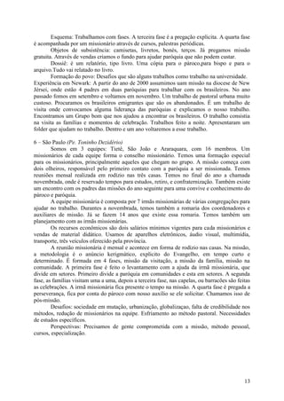 Esquema: Trabalhamos com fases. A terceira fase é a pregação explicita. A quarta fase
é acompanhada por um missionário através de cursos, palestras periódicas.
        Objetos de subsistência: camisetas, livretos, bonés, terços. Já pregamos missão
gratuita. Através de vendas criamos o fundo para ajudar paróquia que não podem custar.
        Dossiê: é um relatório, tipo livro. Uma cópia para o pároco,para bispo e para o
arquivo.Tudo vai relatado no livro.
        Formação do povo: Desafios que são alguns trabalhos como trabalho na universidade.
Experiência em Newark: A partir do ano de 2000 assumimos uam missão na diocese de New
Jérsei, onde estão 4 padres em duas paróquias para trabalhar com os brasileiros. No ano
passado fomos em setembro e voltamos em novembro. Um trabalho de pastoral urbana muito
custoso. Procuramos os brasileiros emigrantes que são os abandonados. É um trabalho de
visita onde convocamos alguma liderança das paróquias e explicamos o nosso trabalho.
Encontramos um Grupo bom que nos ajudou a encontrar os brasileiros. O trabalho consistia
na visita as famílias e momentos de celebração. Trabalhos feito a noite. Apresentaram um
folder que ajudam no trabalho. Dentro e um ano voltaremos a esse trabalho.

6 – São Paulo (Pe. Toninho Dezidério)
        Somos em 3 equipes: Tietê, São João e Araraquara, com 16 membros. Um
missionários de cada equipe forma o conselho missionário. Temos uma formação especial
para os missionários, principalmente aqueles que chegam no grupo. A missão começa com
dois olheiros, responsável pelo primeiro contato com a paróquia a ser missionada. Temos
reuniões mensal realizada em rodízio nas três casas. Temos no final do ano a chamada
novembrada, onde é reservado tempos para estudos, retiro, e confraternização. Também existe
um encontro com os padres das missões do ano seguinte para uma convive e conhecimento do
pároco e paróquia.
        A equipe missionária é composta por 7 irmãs missionárias de várias congregações para
ajudar no trabalho. Durantes a novembrada, temos também a romaria dos coordenadores e
auxiliares de missão. Já se fazem 14 anos que existe essa romaria. Temos também um
planejamento com as irmãs missionárias.
        Os recursos econômicos são dois salários mínimos vigentes para cada missionários e
vendas de material didático. Usamos de aparelhos eletrônicos, áudio visual, multimídia,
transporte, três veículos oferecido pela província.
        A reunião missionária é mensal e acontece em forma de rodízio nas casas. Na missão,
a metodologia é o anúncio kerigmático, explicito do Evangelho, em tempo curto e
determinado. É formada em 4 fases, missão da visitação, a missão da família, missão na
comunidade. A primeira fase é feito o levantamento com a ajuda da irmã missionária, que
divide em setores. Primeiro divide a paróquia em comunidades e esta em setores. A segunda
fase, as famílias visitam uma a uma, depois a terceira fase, nas capelas, ou barracões são feitas
as celebrações. A irmã missionária fica presente o tempo na missão. A quarta fase é pregada a
perseverança, fica por conta do pároco com nosso auxílio se ele solicitar. Chamamos isso de
pós-missão.
        Desafios: sociedade em mutação, urbanização, globalizaçao, falta de credibilidade nos
métodos, redução de missionários na equipe. Esfriamento ao método pastoral. Necessidades
de estudos específicos.
        Perspectivas: Precisamos de gente comprometida com a missão, método pessoal,
cursos, especialização.




                                                                                              13
 