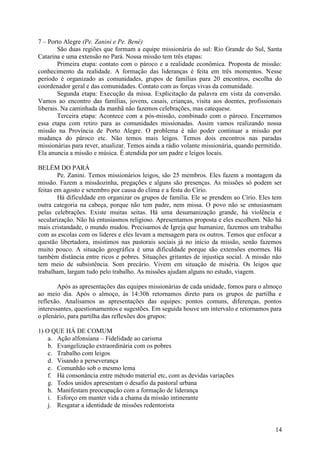 7 – Porto Alegre (Pe. Zanini e Pe. Bené)
        São duas regiões que formam a equipe missionária do sul: Rio Grande do Sul, Santa
Catarina e uma extensão no Pará. Nossa missão tem três etapas:
        Primeira etapa: contato com o pároco e a realidade econômica. Proposta de missão:
conhecimento da realidade. A formação das lideranças é feita em três momentos. Nesse
período é organizado as comunidades, grupos de famílias para 20 encontros, escolha do
coordenador geral e das comunidades. Contato com as forças vivas da comunidade.
        Segunda etapa: Execução da missa. Explicitação da palavra em vista da conversão.
Vamos ao encontro das famílias, jovens, casais, crianças, visita aos doentes, profissionais
liberais. Na caminhada da manhã não fazemos celebrações, mas catequese.
        Terceira etapa: Acontece com a pós-missão, combinado com o pároco. Encerramos
essa etapa com retiro para as comunidades missionadas. Assim vamos realizando nossa
missão na Província de Porto Alegre. O problema é não poder continuar a missão por
mudança do pároco etc. Não temos mais leigos. Temos dois encontros nas paradas
missionárias para rever, atualizar. Temos ainda a rádio volante missionária, quando permitido.
Ela anuncia a missão e música. É atendida por um padre e leigos locais.

BELÉM DO PARÁ
        Pe. Zanini. Temos missionários leigos, são 25 membros. Eles fazem a montagem da
missão. Fazem a missãozinha, pregações e alguns são presenças. As missões só podem ser
feitas em agosto e setembro por causa do clima e a festa do Círio.
        Há dificuldade em organizar os grupos de família. Ele se prendem ao Círio. Eles tem
outra categoria na cabeça, porque não tem padre, nem missa. O povo não se entusiasmam
pelas celebrações. Existe muitas seitas. Há uma desumanização grande, há violência e
secularização. Não há entusiasmos religioso. Apresentamos proposta e eles escolhem. Não há
mais cristandade, o mundo mudou. Precisamos de Igreja que humanize, fazemos um trabalho
com as escolas com os lideres e eles levam a mensagem para os outros. Temos que enfocar a
questão libertadora, insistimos nas pastorais sociais já no início da missão, senão fazemos
muito pouco. A situação geográfica é uma dificuldade porque são extensões enormes. Há
também distância entre ricos e pobres. Situações gritantes de injustiça social. A missão não
tem meio de subsistência. Som precário. Vivem em situação de miséria. Os leigos que
trabalham, largam tudo pelo trabalho. As missões ajudam alguns no estudo, viagem.

        Após as apresentações das equipes missionárias de cada unidade, fomos para o almoço
ao meio dia. Após o almoço, às 14:30h retornamos direto para os grupos de partilha e
reflexão. Analisamos as apresentações das equipes: pontos comuns, diferenças, pontos
interessantes, questionamentos e sugestões. Em seguida houve um intervalo e retornamos para
o plenário, para partilha das reflexões dos grupos:

1) O QUE HÁ DE COMUM
    a. Ação alfonsiana – Fidelidade ao carisma
    b. Evangelização extraordinária com os pobres
    c. Trabalho com leigos
    d. Visando a perseverança
    e. Comunhão sob o mesmo lema
    f. Há consonância entre método material etc, com as devidas variações
    g. Todos unidos apresentam o desafio da pastoral urbana
    h. Manifestam preocupação com a formação de liderança
    i. Esforço em manter vida a chama da missão intinerante
    j. Resgatar a identidade de missões redentorista


                                                                                           14
 