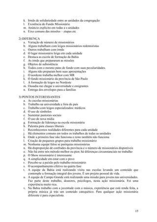 k.   Irmãs de solidariedade entre as unidades da congregação
   l.   Existência do Fundo Missionário
   m.   Anúncio explicito em todas a s unidades
   n.   Eixo comuns das missões – etapas etc

2) DIFERENÇA
    a. Variação de número de missionários
    b. Alguns trabalham com leigos missionários redentoristas
    c. Outros trabalham com irmãs
    d. O lugar missionário leigo em cada unidade
    e. Destaca as escola de formação da Bahia
    f. As irmãs que prepararam as missões
    g. Objetos de subsistência
    h. Todos com o mesmo pano de fundo com suas peculiaridades.
    i. Alguns não preparam bem suas apresentações
    j. O nordeste trabalha melhor com MR
    k. O fundo missionário da província de São Paulo
    l. A formação de leigos no Nordeste
    m. Ousadia me chegar a universidade e emigrantes
    n. Entrega dos envelopes para a famílias

3) PONTOS INTERESSANTES
    a. As escolas missionárias
    b. Trabalho na universidade e fora do país
    c. Trabalho com leigos especializados: médicos
    d. O uso de símbolos
    e. Sustentar pastorais sociais
    f. O uso de nova mídia
    g. Formação de liderança na escola missionária
    h. Palestra para classes liberais
    i. Reconhecemos realidades diferentes para cada unidade
    j. Há elementos comuns em todos os trabalhos de todas as unidades
    k. Onde a primeira fase não funciona o resto também não funciona
    l. Criação de pequenos grupos para trabalho missionário
    m. Nenhuma equipe falou se paróquias missionárias
    n. Há disproporção de confrades da província e o número de missionários disponíveis
    o. Não há entre nós método melhor ou pior; há diferenças circunstanciais no trabalho
    p. O Show missionário é interessante
    q. A simplicidade em estar com o povo
    r. Percebe-se a paixão pelo trabalho missionário
    s. O acompanhamento efetivo na quarta fase
    t. A equipe da Bahia está realizando visita nas escolas levando um conteúdo que
       contemple a formação integral dos jovens. É um projeto pessoal de vida.
    u. A equipe de Campo Grande está realizando uma missão para jovens nas universidades.
       Faz parte deste trabalho, doutores, psicólogos, nesta ação missionária. Foi uma
       experiência muito rica.
    v. Na Bahia trabalho com a juventude com a música, experiência que está renda feita, a
       própria música já trás um conteúdo catequético. Para qualquer ação missionária
       diferente é para expecialista.



                                                                                       15
 