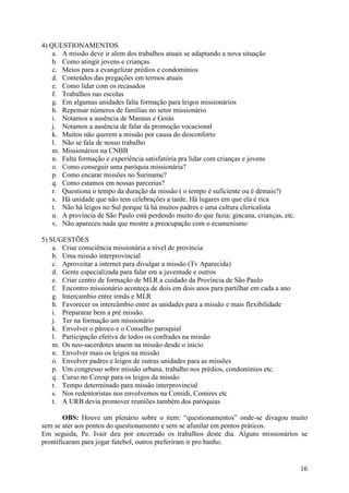 4) QUESTIONAMENTOS
    a. A missão deve ir alem dos trabalhos atuais se adaptando a nova situação
    b. Como atingir jovens e crianças
    c. Meios para a evangelizar prédios e condomínios
    d. Conteúdos das pregações em termos atuais
    e. Como lidar com os recasados
    f. Trabalhos nas escolas
    g. Em algumas unidades falta formação para leigos missionários
    h. Repensar números de famílias no setor missionário
    i. Notamos a ausência de Manaus e Goiás
    j. Notamos a ausência de falar da promoção vocacional
    k. Muitos não querem a missão por causa do desconforto
    l. Não se fala de nosso trabalho
    m. Missionários na CNBB
    n. Falta formação e experiência satisfatória pra lidar com crianças e jovens
    o. Como conseguir uma paróquia missionária?
    p. Como encarar missões no Suriname?
    q. Como estamos em nossas parcerias?
    r. Questiona o tempo da duração da missão ( o tempo é suficiente ou é demais?)
    s. Há unidade que não tem celebrações a tarde. Há lugares em que ela é rica
    t. Não há leigos no Sul porque lá há muitos padres e uma cultura clericalista
    u. A província de São Paulo está perdendo muito do que fazia: gincana, crianças, etc.
    v. Não apareceu nada que mostre a preocupação com o ecumenismo

5) SUGESTÕES
    a. Criar consciência missionária a nível de província
    b. Uma missão interprovincial
    c. Aproveitar a internet para divulgar a missão (Tv Aparecida)
    d. Gente especializada para falar em a juventude e outros
    e. Criar centro de formação de MLR a cuidado da Província de São Paulo
    f. Encontro missionário aconteça de dois em dois anos para partilhar em cada a ano
    g. Intercambio entre irmãs e MLR
    h. Favorecer os intercâmbio entre as unidades para a missão e mais flexibilidade
    i. Prepararar bem a pré missão.
    j. Ter na formação um missionário
    k. Envolver o pároco e o Conselho paroquial
    l. Participação efetiva de todos os confrades na missão
    m. Os neo-sacerdotes atuem na missão desde o início
    n. Envolver mais os leigos na missão
    o. Envolver padres e leigos de outras unidades para as missões
    p. Um congresso sobre missão urbana, trabalho nos prédios, condomínios etc.
    q. Curso no Ceresp para os leigos da missão
    r. Tempo determinado para missão interprovincial
    s. Nos redentoristas nos envolvemos na Comidi, Comires etc
    t. A URB devia promover reuniões também dos paróquias

        OBS: Houve um plenário sobre o item: “questionamentos” onde-se divagou muito
sem se ater aos pontos do questionamento e sem se afunilar em pontos práticos.
Em seguida, Pe. Ivair deu por encerrado os trabalhos deste dia. Alguns missionários se
prontificaram para jogar futebol, outros preferiram ir pro banho.


                                                                                            16
 
