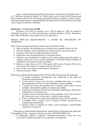 Após as apresentações das partilhas de cada grupo, encerramos as atividades do dia, e
às 17:30h houve um jogo de futebol. Às 19:00h a janta, e por volta das 20:30h fizemos uma
Noite Cultural, pedimos que cada Equipe apresentasse dinâmicas, símbolos, cânticos e dicas.
Mas alguns ficaram apenas na apresentação de fatos pitorescos das Santas Missões pelo Brasil
a fora, o que foi muito bom e divertido.


Quinta-feira – 19 d fevereiro de 2009
       Iniciamos o dia como de costume, com o café da manhã às 7:00h. em seguida a
Celebração Eucarística às 7:30h. motivada pelos confrades da Bahia e Recife. Retornamos
para a Sala de Palestras, onde o padre Ulysses nos apresentou a

MISSÃO POPULAR            REDENTORISTAS         A    PARTIR     DO     DOCUMENTO         DE
APARECIDA.

Padre Ulysses começou projetando no audiovisual as Conclusões Finais:
    Ponto de partida: uma realidade que nos interpela, pois contradiz o Reino da Vida.
    Ponto de chegada: a vida em plenitude para a pessoa inteira e para nossos povos.
    Exigência: uma igreja em estado permanente de missão.
    Implicações: uma conversão pastoral e a renovação eclesial.
    Itinerário: uma caminhada em 4 etapas à luz da opção preferencial pelos pobres: a)
       exigência pastoral de fé; b) vivência comunitária; c) formação bíblico-teológica; d)
       compromisso missionário de toda comunidade.
    Palavras e temas chaves no DA: Vida (aparece 840 vezes); Discípulo (390 vezes);
       Missionário (340 vezes); Povo (aparece mais de 300 vezes).
    Eixos do DA: cristocêntrico; missiocêntrico; biocêntrico.
    Palavra unificadora: VIDA.

Pontos para as Santas Missões Redentoristas: Primeira Parte do Documento de Aparecida:
           1. O método missionário ver-julgar-agir, que compreende as três partes do
               Documento respectivamente.
           2. Vivemos perto do povo, mas será que a realidade deste povo é a mesma
               apresentada pelo DA? Existe a micro-realidade e a macro-realidade.
           3. A missão deve buscar um equilíbrio entre a resposta cristã à micro e macro
               realidade. Alguns painéis ajudam a enxergar essa realidade.
           4. É preciso ter consciência clara da macro-realidade: globalização, subjetivismo,
               individualismo, consumismo, etc.
           5. Contudo, devemos continuar atentos à micro-realidade, o povo em nosso dia a
               dia. Sentir com o povo e como o povo, é parte de nosso carisma.
           6. É preciso dialogar mais e melhor para aprofundar nossa visão de realidade.
           7. A realidade social e eclesial, como no tempo de Afonso, necessita de uma
               evangelização extraordinária.
           8. devemos resistir às tentações de voltar a uma eclesiologia e espiritualidade
               contrárias ao Vaticano II.

   Pontos para as Santas Missões Redentoristas: Segunda Parte do Documento de Aparecida:
O Evangelho da Vida – Lugares de encontro com Jesus: PIEDADE POPULAR.
   1. É fundamental analisar a expressão “Discípulos-missionários” como uma nova
      convocação evangélica que pede novo compromisso no seguimento.


                                                                                          17
 