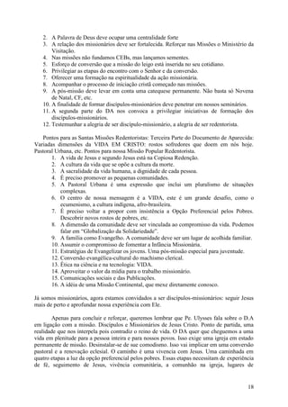 2. A Palavra de Deus deve ocupar uma centralidade forte
   3. A relação dos missionários deve ser fortalecida. Reforçar nas Missões o Ministério da
       Visitação.
   4. Nas missões não fundamos CEBs, mas lançamos sementes.
   5. Esforço de conversão que a missão do leigo está inserida no seu cotidiano.
   6. Privilegiar as etapas do encontro com o Senhor e da conversão.
   7. Oferecer uma formação na espiritualidade da ação missionária.
   8. Acompanhar o processo de iniciação cristã começado nas missões.
   9. A pós-missão deve levar em conta uma catequese permanente. Não basta só Novena
       de Natal, CF, etc.
   10. A finalidade de formar discípulos-missionários deve penetrar em nossos seminários.
   11. A segunda parte do DA nos convoca a privilegiar iniciativas de formação dos
       discípulos-missionários.
   12. Testemunhar a alegria de ser discípulo-missionário, a alegria de ser redentorista.

   Pontos para as Santas Missões Redentoristas: Terceira Parte do Documento de Aparecida:
Variadas dimensões da VIDA EM CRISTO: rostos sofredores que doem em nós hoje.
Pastoral Urbana, etc. Pontos para nossa Missão Popular Redentorista.
       1. A vida de Jesus e segundo Jesus está na Copiosa Redenção.
       2. A cultura da vida que se opõe a cultura da morte.
       3. A sacralidade da vida humana, a dignidade de cada pessoa.
       4. É preciso promover as pequenas comunidades.
       5. A Pastoral Urbana é uma expressão que inclui um pluralismo de situações
           complexas.
       6. O centro de nossa mensagem é a VIDA, este é um grande desafio, como o
           ecumenismo, a cultura indígena, afro-brasileira.
       7. É preciso voltar a propor com insistência a Opção Preferencial pelos Pobres.
           Descobrir novos rostos de pobres, etc.
       8. A dimensão da comunidade deve ser vinculada ao compromisso da vida. Podemos
           falar em “Globalização da Solidariedade”.
       9. A família como Evangelho. A comunidade deve ser um lugar de acolhida familiar.
       10. Assumir o compromisso de fomentar a Infância Missionária.
       11. Estratégias de Evangelizar os jovens. Uma pós-missão especial para juventude.
       12. Conversão evangélica-cultural do machismo clerical.
       13. Ética na ciência e na tecnologia: VIDA.
       14. Aproveitar o valor da mídia para o trabalho missionário.
       15. Comunicações sociais e das Publicações.
       16. A idéia de uma Missão Continental, que mexe diretamente conosco.

Já somos missionários, agora estamos convidados a ser discípulos-missionários: seguir Jesus
mais de perto e aprofundar nossa experiência com Ele.

       Apenas para concluir e reforçar, queremos lembrar que Pe. Ulysses fala sobre o D.A
em ligação com a missão. Discípulos e Missionários de Jesus Cristo. Ponto de partida, uma
realidade que nos interpela pois contradiz o reino de vida. O DA quer que cheguemos a uma
vida em plenitude para a pessoa inteira e para nossos povos. Isso exige uma igreja em estado
permanente de missão. Desinstalar-se de sue comodismo. Isso vai implicar em uma conversão
pastoral e a renovação eclesial. O caminho é uma vivencia com Jesus. Uma caminhada em
quatro etapas a luz da opção preferencial pelos pobres. Essas etapas necessitam de experiência
de fé, seguimento de Jesus, vivência comunitária, a comunhão na igreja, lugares de


                                                                                           18
 