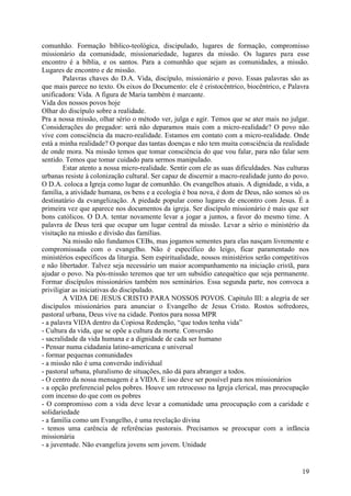 comunhão. Formação bíblico-teológica, discipulado, lugares de formação, compromisso
missionário da comunidade, missionariedade, lugares da missão. Os lugares para esse
encontro é a bíblia, e os santos. Para a comunhão que sejam as comunidades, a missão.
Lugares de encontro e de missão.
        Palavras chaves do D.A. Vida, discípulo, missionário e povo. Essas palavras são as
que mais parece no texto. Os eixos do Documento: ele é cristocêntrico, biocêntrico, e Palavra
unificadora: Vida. A figura de Maria também é marcante.
Vida dos nossos povos hoje
Olhar do discípulo sobre a realidade.
Pra a nossa missão, olhar sério o método ver, julga e agir. Temos que se ater mais no julgar.
Considerações do pregador: será não deparamos mais com a micro-realidade? O povo não
vive com consciência da macro-realidade. Estamos em contato com a micro-realidade. Onde
está a minha realidade? O porque das tantas doenças e não tem muita consciência da realidade
de onde mora. Na missão temos que tomar consciência do que vou falar, para não falar sem
sentido. Temos que tomar cuidado para sermos manipulado.
        Estar atento a nossa micro-realidade. Sentir com ele as suas dificuldades. Nas culturas
urbanas resiste à colonização cultural. Ser capaz de discernir a macro-realidade junto do povo.
O D.A. coloca a Igreja como lugar de comunhão. Os evangelhos atuais. A dignidade, a vida, a
família, a atividade humana, os bens e a ecologia é boa nova, é dom de Deus, não somos só os
destinatário da evangelização. A piedade popular como lugares de encontro com Jesus. É a
primeira vez que aparece nos documentos da igreja. Ser discípulo missionário é mais que ser
bons católicos. O D.A. tentar novamente levar a jogar a juntos, a favor do mesmo time. A
palavra de Deus terá que ocupar um lugar central da missão. Levar a sério o ministério da
visitação na missão e divisão das famílias.
        Na missão não fundamos CEBs, mas jogamos sementes para elas nasçam livremente e
compromissada com o evangelho. Não é específico do leigo, ficar paramentado nos
ministérios específicos da liturgia. Sem espiritualidade, nossos ministérios serão competitivos
e não libertador. Talvez seja necessário um maior acompanhamento na iniciação cristã, para
ajudar o povo. Na pós-missão teremos que ter um subsídio catequético que seja permanente.
Formar discípulos missionários também nos seminários. Essa segunda parte, nos convoca a
priviligiar as iniciativas do discipulado.
        A VIDA DE JESUS CRISTO PARA NOSSOS POVOS. Capitulo III: a alegria de ser
discípulos missionários para anunciar o Evangelho de Jesus Cristo. Rostos sofredores,
pastoral urbana, Deus vive na cidade. Pontos para nossa MPR
- a palavra VIDA dentro da Copiosa Redenção, “que todos tenha vida”
- Cultura da vida, que se opõe a cultura da morte. Conversão
- sacralidade da vida humana e a dignidade de cada ser humano
- Pensar numa cidadania latino-americana e universal
- formar pequenas comunidades
- a missão não é uma conversão individual
- pastoral urbana, pluralismo de situações, não dá para abranger a todos.
- O centro da nossa mensagem é a VIDA. E isso deve ser possível para nos missionários
- a opção preferencial pelos pobres. Houve um retrocesso na Igreja clerical, mas preocupação
com incenso do que com os pobres
- O compromisso com a vida deve levar a comunidade uma preocupação com a caridade e
solidariedade
- a família como um Evangelho, é uma revelação divina
- temos uma carência de referências pastorais. Precisamos se preocupar com a infância
missionária
- a juventude. Não evangeliza jovens sem jovem. Unidade


                                                                                            19
 