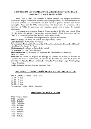 ENCONTRO DAS EQUIPES MISSIONÁRIAS REDENTORISTAS DO BRASIL
                Aparecida/SP. 16 a 20 de fevereiro de 2009

       Entre 1986 a 1987, foi realizado o último encontro das equipes missionárias
redentoristas. Depois aconteceram encontros inter-congregacionais e não apenas redentoristas.
Mas esses também, não encontrando um bom resultado prático, também sem muitas
explicações. Neste ano de 2009, impulsionados pelo Documento de Aparecida, sob o
patrocínio da URB, foi convocado este encontro, apenas com o nome de encontro
missionário.
       A coordenação e montagem do curso ficaram a encargo dos Pés. Ivair Luis da Silva,
(SP), Pe. Pedro e Pe. Gelson. Para acontecer entre os dias 16 a 20 de fevereiro de 2009, no
CERESP (Centro de Espiritualidade Redentorista) – Aparecida-SP.
                  No encontro estavam presentes os seguintes missionários:
Bahia: Pe. Sérgio, Pe. Pedro, Pe. Vilmar, e o Leigo Antonio Marcos
Ceará/Fortaleza: Pe. Oleriano, Pe. Mateus
Parará/Campo Grande: Pe. Donizete, Pe. Wilson, Pe. Ademar, Pe. Roque, Ir. Adilson, Ir.
Hélio Nunes, Pe. Gelson, Pe. Pedro
Rio de Janeiro: Ir. Afonso, Ir. Raoni, Diác. Maikel
Pernambuco: Pe. Luiz Viera, Leigo Ari
Rio Grande do Sul: Pe. Radamés, Pe. Raimundo, Pe. Cláudio Luiz, Pe. Benedito
Pará: Pe. Zanine
São Paulo: Pe. Libardi, Pe. Ulysses, Pe. Moacyr, Pe. Toninho, Pe. Werner, Pe. Galvão, Pe.
Coutinho, Pe. Ivair, Ir. João Carlos, Ir. Cláudio, Pe. Ronaldo, Pe. Célio, Pe. Renato, Pe.
Sebastião dos Reis, Pe. Mauro Matiazzi, Ir. Mário, Pe. Victor Hugo, Leigo Paulinho, leigo
José de Arimatéia.
Irmãs: Aparecida Marques, Lourdes, Marlene e Elza.


     DIAS DO ENCONTRO MISSIONÁRIO NO SEMINÁRIO SANTO AFONSO

Dia 16 -2ª feira - Abertura – Missa – 17:00
Dia 17 – 3ª feira
Dia 18 – 4ª feira
Dia 19 – 5ª feira
Dia 20 – 6ª feira
Encerramento – Missa – 09:00 – Santuário


                          HORÁRIO PARA TODOS OS DIAS

07:00 - Café da manhã
07:30 – Eucaristia
08:30 – Trabalho
10:00 – Cafezinho
10:30 – Trabalho
11:30 – Recreio
12:00 – Almoço
14:30 – Trabalho
16:00 – Recreio
16:30 – Trabalho


                                                                                           2
 
