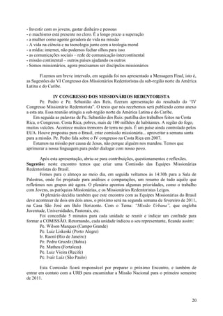 - Investir com os jovens, gastar dinheiro e pessoas
- o machismo está presente no clero. É a longo prazo a superação
- a mulher como agente geradora de vida na missão
- A vida na ciência e na tecnologia junto com a teologia moral
- a mídia: internet, não podemos fechar olhos para isso
- as comunicações sociais – rede de comunicação intercontinental
- missão continental – outros países ajudando os outros
- Somos missionários, agora precisamos ser discípulos missionários

       Fizemos um breve intervalo, em seguida foi nos apresentado a Mensagem Final, isto é,
as Sugestões do VI Congresso dos Missionários Redentoristas da sub-região norte da América
Latina e do Caribe.

                IV CONGRESSO DOS MISSIONÁRIOS REDENTORISTA
        Pe. Pedro e Pe. Sebastião dos Reis, fizeram apresentação do resultado do “IV
Congresso Missionário Redentorista”. O texto que nós recebemos será publicado como anexo
a esta ata. Essa reunião atingiu a sub-região norte da América Latina e do Caribe.
    Em seguida as palavras de Pe. Sebastião dos Reis: partilha dos trabalhos feitos na Costa
Rica, o Congresso. Costa Rica, pobres, mais de 100 milhões de habitantes. A região do fogo,
muitos vulcões. Acontece muitos tremores de terra no país. É um paise ainda controlado pelos
EUA. Houve propostas para o Brasil, criar comissão missionária... aproveitar a semana santa
para a missão. Pe. Pedro fala sobre o IV congresso na Costa Rica em 2007.
    Estamos na missão por causa de Jesus, não porque alguém nos mandou. Temos que
aprimorar a nossa linguagem para poder dialogar com nosso povo.

        Após esta apresentação, abriu-se para contribuições, questionamentos e reflexões.
Sugestão: neste encontro temos que criar uma Comissão das Equipes Missionárias
Redentoristas do Brasil.
        Fomos para o almoço ao meio dia, em seguida voltamos às 14:30h para a Sala de
Palestras, onde foi projetado para análises e comparações, um resumo de tudo aquilo que
refletimos nos grupos até agora. O plenário apontou algumas prioridades, como o trabalho
com Jovens, as paróquias Missionárias, e os Missionários Redentoristas Leigos.
         O plenário decidiu também que este encontro com as Equipes Missionárias do Brasil
deve acontecer de dois em dois anos, o próximo será na segunda semana de fevereiro de 2011,
na Casa São José em Belo Horizonte. Com o Tema: “Missão Urbana”, que engloba
Juventude, Universidades, Pastorais, etc.
        Foi concedido 5 minutos para cada unidade se reunir e indicar um confrade para
formar a COMISSÃO. Retornando, cada unidade indicou o seu representante, ficando assim:
        Pe. Wilson Marques (Campo Grande)
        Pe. Luiz Liskoski (Porto Alegre)
        Ir. Raoní (Rio de Janeiro)
        Pe. Pedro Gruzdz (Bahia)
        Pe. Matheu (Fortaleza)
        Pe. Luiz Vieira (Recife)
        Pe. Ivair Luiz (São Paulo)

        Esta Comissão ficará responsável por preparar o próximo Encontro, e também de
entrar em contato com a URB para encaminhar a Missão Nacional para o primeiro semestre
de 2011.



                                                                                         20
 