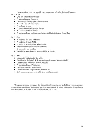 Houve um intervalo, em seguida retornamos para a Avaliação deste Encontro.
QUE BOM:
   Que este Encontro aconteceu
   A retomada deste Encontro
   Contribuições dos grupos e das unidades
   A partilha e o relacionamento
   A acolhida da casa
   O assessoramento do padre Ulysses
   A Missa na parte da manhã
   A participação de confrades no Congresso Redentorista na Costa Rica

QUE PENA:
   A ausência de Goiás e Manaus
   A ausência de mais MRL.
   A ausência de mais Irmãs Missionárias
   Faltou a comunicação/retorno de Goiás
   O improviso nas partilhas
   Coincidência da data com a Assembléia de Recife.

QUE TAL:
   Uma maior participação dos MRL
   Participação do CONE SUL (convidar confrades da América do Sul)
   Um Encontro como este para os Párocos
   A participação dos Provinciais
   Fazer oficinas para a Juventude
   Convidar líderes de juventude, crianças, etc.
   Colocar nome grande no crachá, com uma letra maior.




    “Se renunciarmos à pregação das Santas Missões, será a morte da Congregação, porque
teríamos que abandonar tudo aquilo que é a razão mesma de nossa existência. Acabaríamos
não sendo nem carne, nem peixe” (Santo Afonso em 1774).




                                                                                    21
 