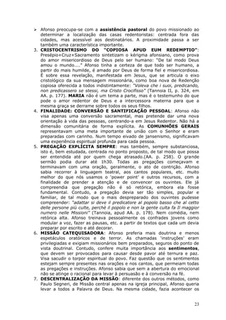  Afonso preocupa-se com a assistência pastoral do povo missionado ao
   determinar a localização das casas redentoristas: centrada fora das
   cidades, mas acessível aos destinatários. A proximidade passa a ser
   também uma característica importante.
3. CRISTOCENTRISMO DO “COPIOSA APUD EUM REDEMPTIO”:
   Presépio+Cruz+Sacramento sintetizam o kérigma afonsiano, como prova
   do amor misericordioso de Deus pelo ser humano: “De tal modo Deus
   amou o mundo....” Afonso tinha a certeza de que todo ser humano, a
   partir do mais humilde, é amado por Deus de forma fiel e misericordiosa.
   É sobre essa revelação, manifestada em Jesus, que se articula o eixo
   cristológico da sua mensagem missionária, como boa nova de Redenção
   copiosa oferecida a todos indistintamente: “Voleva che i suoi, predicando,
   non predicassero se stessi, ma Cristo Crocifisso” (Tannoia II, p. 324, em
   AA. p. 177). MARIA não é um tema a parte, mas é o testemunho do que
   pode o amor redentor de Deus e a intercessora materna para que a
   mesma graça se derrame sobre todos os seus filhos.
4. FINALIDADE: CONVERSÃO E SANTIFICAÇÃO PESSOAL: Afonso não
   visa apenas uma conversão sacramental, mas pretende dar uma nova
   orientação à vida das pessoas, centrando-a em Jesus Redentor. Não há a
   dimensão comunitária de forma explícita. As COMUNHÕES GERAIS
   representavam uma meta importante de união com o Senhor e eram
   preparadas com carinho. Num tempo eivado de jansenismo, significavam
   uma experiência espiritual profunda para cada pessoa.
5. PREGAÇÃO EXPLÍCITA SEMPRE: mas também, sempre substanciosa,
   isto é, bem estudada, centrada no ponto proposto, de tal modo que possa
   ser entendida até por quem chega atrasado.(AA. p. 258). O grande
   sermão podia durar até 1h30. Todas as pregações começavam e
   terminavam com uma oração, geralmente, o ato de contrição. Afonso
   sabia recorrer à linguagem teatral, aos cantos populares, etc. muito
   melhor do que nós usamos o „power point‟ e outros recursos, com a
   finalidade de prender a atenção e de convencer os ouvintes. Ele já
   compreendia que pregação não é só retórica, embora ela fosse
   fundamental. Contudo, a pregação devia ser tão simples, popular e
   familiar, de tal modo que o mais despreparado dos ouvintes pudesse
   compreender: “adattar si deve il predicatore al popolo basso che al cetto
   delle persone più culte, perchè il popolo e non la gente culta fa Il maggior
   numero nelle Missioni” (Tannoia, apud AA. p. 178). Nem comédia, nem
   retórica alta. Afonso treinava pessoalmente os confrades jovens como
   modular a voz, fazer as pausas, etc. a partir de textos que cada um devia
   preparar por escrito e até decorar.
6. MISSÃO CATEQUISADORA: Afonso preferia mais doutrina e menos
   espetáculos oratóricos e de terror. As chamadas „instruções‟ eram
   privilegiadas e exigiam missionários bem preparados, seguros do ponto de
   vista doutrinal. Contudo, confere muita importância aos sentimentos,
   que devem ser provocados para causar desde pavor até ternura e paz.
   Visa sacudir o torpor espiritual do povo. Faz questão que os sentimentos
   estejam sempre presentes nas orações e nos cantos, que permeiam todas
   as pregações e instruções. Afonso sabia que sem a abertura do emocional
   não se atinge o racional para levar à persuasão e à conversão na fé.
7. DESCENTRALIZAÇÃO DA MISSÃO: diferente dos outros métodos, como
   Paulo Segneri, de Missão central apenas na igreja principal, Afonso queria
   levar a todos a Palavra de Deus. Na mesma cidade, fazia acontecer os


                                                                            23
 