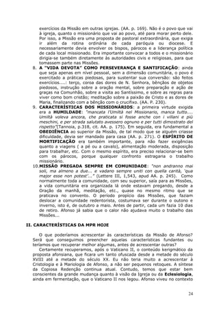 exercícios da Missão em outras igrejas. (AA. p. 169). Não é o povo que vai
     à igreja, quanto o missionário que vai ao povo, até para morar perto dele.
     Por isso, a Missão era uma proposta de pastoral extraordinária, que exigia
     ir além da rotina ordinária de cada paróquia ou diocese. E
     necessariamente devia envolver os bispos, párocos e a liderança política
     de cada local missionado. Era importante convocar a todos e o missionário
     dirigia-se também diretamente às autoridades civis e religiosas, para que
     tomassem parte nas Missões.
  8. A “VIDA DEVOTA” COMO PERSEVERANÇA E SANTIFICAÇÃO: ainda
     que seja apenas em nível pessoal, sem a dimensão comunitária, o povo é
     exercitado a práticas piedosas, para sustentar sua conversão: são feitos
     exercícios....: terço, coroa das dores de N. Senhora, bênçãos de objetos
     piedosos, instrução sobre a oração mental, sobre preparação e ação de
     graças na Comunhão, sobre a visita ao Santíssimo, e sobre as regras para
     viver como bom cristão; meditação sobre a paixão de Cristo e as dores de
     Maria, finalizando com a bênção com o crucifixo. (AA. P. 230).
  9. CARACTERÍSTICAS DOS MISSIONÁRIOS: a primeira virtude exigida
     era a HUMILDADE: “mancata l‟Umiltà nel Missionario, manca tutto....
     Umiltà voleva ancora, che praticata si fosse anche con i villani e più
     meschini, e per strada salutato avessero ognuno e per tutti dimostrato del
     rispetto”(Tannoia, p.318, cit. AA. p. 175). Em seguida, era fundamental a
     OBEDIÊNCIA ao superior da Missão, de tal modo que se alguém criasse
     dificuldade, devia ser mandado para casa (AA. p. 271). O ESPÍRITO DE
     MORTIFICAÇÃO era também importante, para não fazer exigências
     quanto a viagens ( a pé ou a cavalo), alimentação moderada, disposição
     para trabalhar, etc. Com o mesmo espírito, era preciso relacionar-se bem
     com os párocos, porque qualquer confronto estragaria o trabalho
     missionário.
  10.MISSÃO PREGADA SEMPRE EM COMUNIDADE: “non andranno mai
     soli, ma almeno a due... e vadano sempre uniti con quella carità, „qua
     major esse non potest‟...” (Lettere III, 1,543, apud AA. p. 245). Como
     normalmente toda a comunidade, com seu superior, saía para as Missões,
     a vida comunitária era organizada lá onde estavam pregando, desde a
     Oração da manhã, meditação, etc., quase no mesmo ritmo que se
     praticava no convento. O período propício das Missões, que faziam
     deslocar a comunidade redentorista, costumava ser durante o outono e
     inverno, isto é, de outubro a maio. Antes de partir, cada um fazia 10 dias
     de retiro. Afonso já sabia que o calor não ajudava muito o trabalho das
     Missões...

II. CARACTERÍSTICAS DA MPR HOJE

      O que poderíamos acrescentar às características da Missão de Afonso?
  Será que conseguimos preencher aquelas características fundantes ou
  teríamos que recuperar melhor algumas, antes de acrescentar outras?
      Certamente recuperamos, após o Vaticano II, o conteúdo kerigmático da
  proposta afonsiana, que ficara um tanto ofuscada desde a metade do século
  XVIII até a metade do século XX. Eu não teria muito a acrescentar à
  Cristologia e à Mariologia de Afonso, a não ser pequenos retoques. A síntese
  da Copiosa Redenção continua atual. Contudo, temos que estar bem
  conscientes da grande mudança quanto à visão da Igreja ou da Eclesiologia,
  ainda em fermentação, que o Vaticano II nos legou. Afonso viveu no contexto


                                                                            24
 